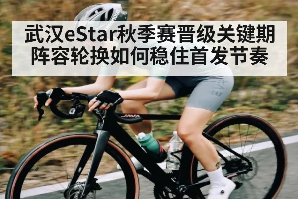 武汉eStar秋季赛晋级关键期 阵容轮换如何稳住首发节奏