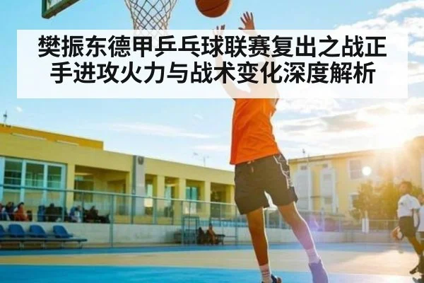 樊振东德甲乒乓球联赛复出之战正手进攻火力与战术变化深度解析