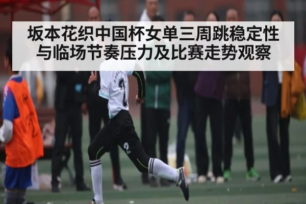 坂本花织中国杯女单三周跳稳定性与临场节奏压力及比赛走势观察 - c7